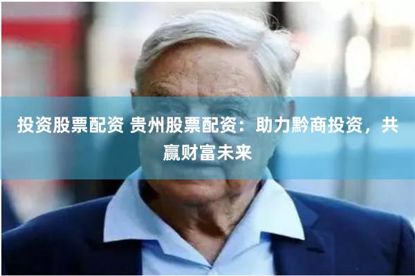 投资股票配资 贵州股票配资：助力黔商投资，共赢财富未来