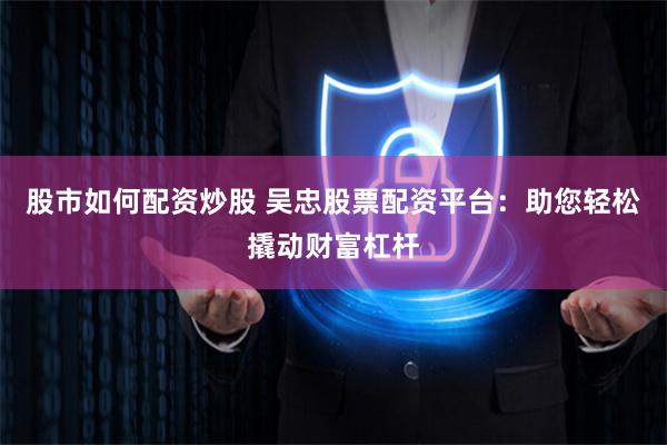 股市如何配资炒股 吴忠股票配资平台：助您轻松撬动财富杠杆