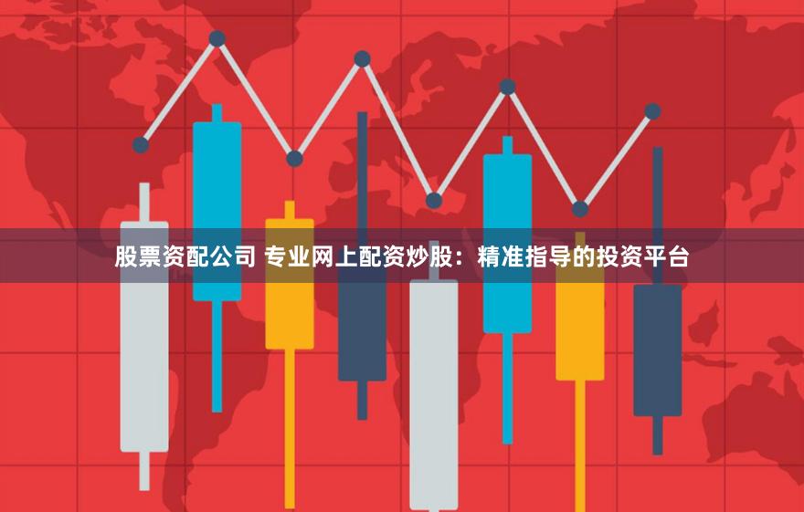 股票资配公司 专业网上配资炒股：精准指导的投资平台