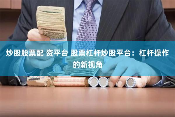 炒股股票配 资平台 股票杠杆炒股平台：杠杆操作的新视角