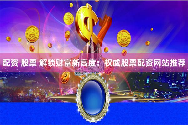 配资 股票 解锁财富新高度：权威股票配资网站推荐