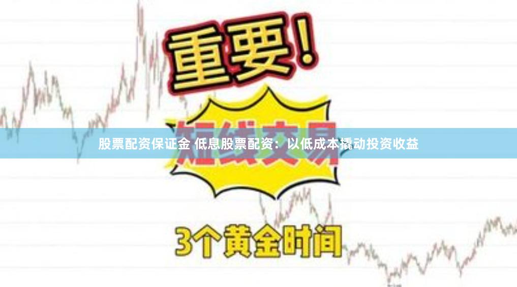 股票配资保证金 低息股票配资：以低成本撬动投资收益