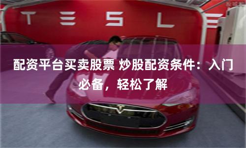 配资平台买卖股票 炒股配资条件：入门必备，轻松了解