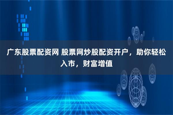 广东股票配资网 股票网炒股配资开户，助你轻松入市，财富增值