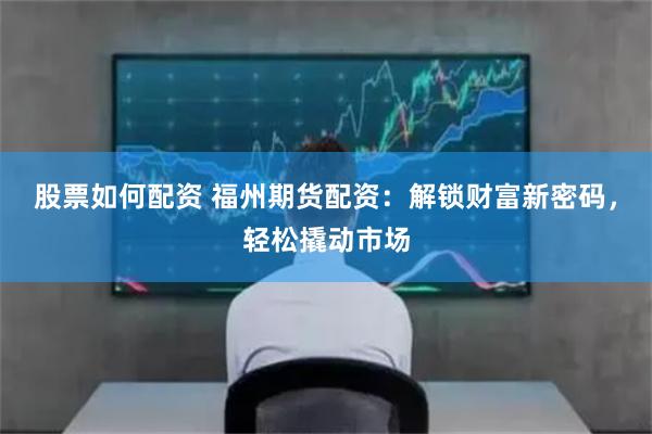 股票如何配资 福州期货配资：解锁财富新密码，轻松撬动市场