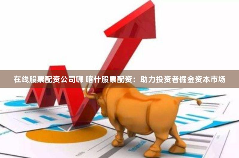在线股票配资公司哪 喀什股票配资：助力投资者掘金资本市场