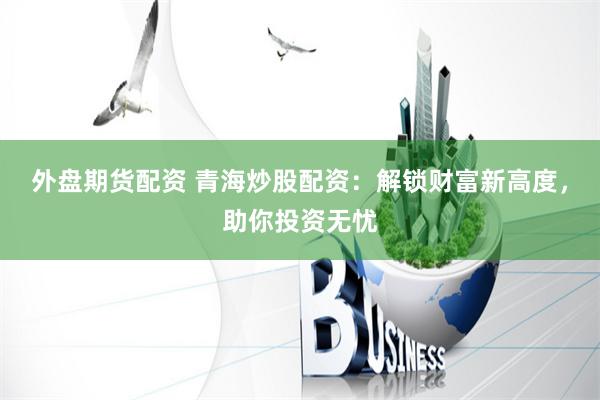 外盘期货配资 青海炒股配资：解锁财富新高度，助你投资无忧