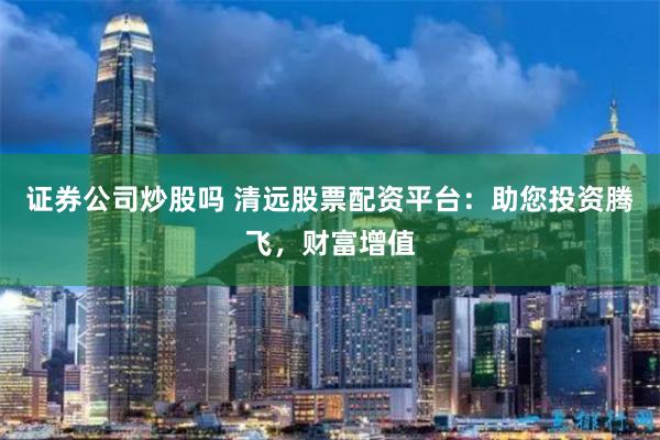 证券公司炒股吗 清远股票配资平台：助您投资腾飞，财富增值