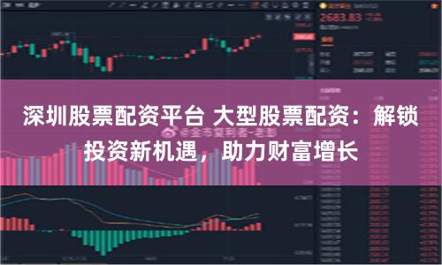 深圳股票配资平台 大型股票配资：解锁投资新机遇，助力财富增长