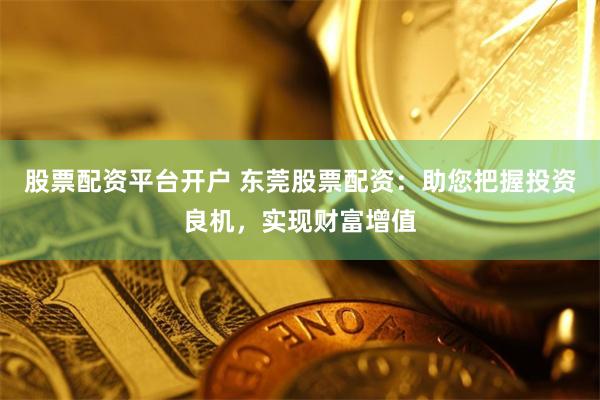 股票配资平台开户 东莞股票配资：助您把握投资良机，实现财富增值