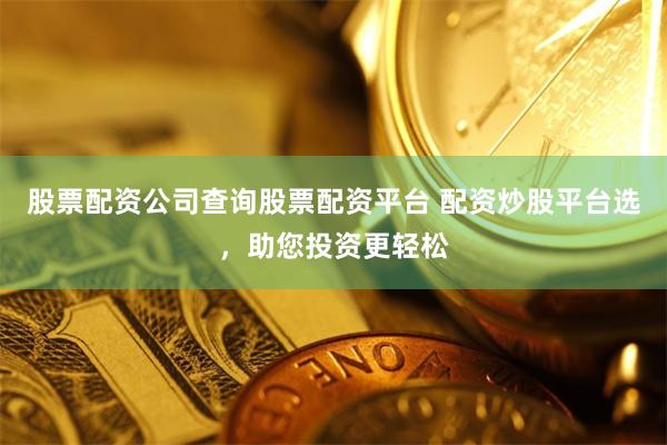 股票配资公司查询股票配资平台 配资炒股平台选，助您投资更轻松