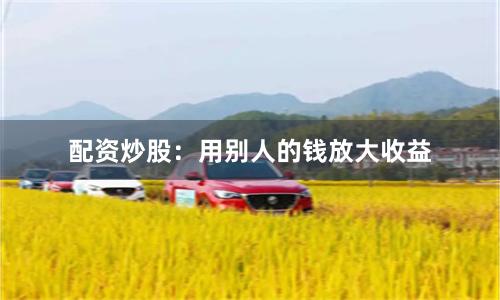 配资炒股：用别人的钱放大收益