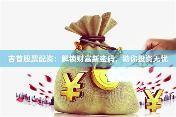 吉首股票配资：解锁财富新密码，助你投资无忧