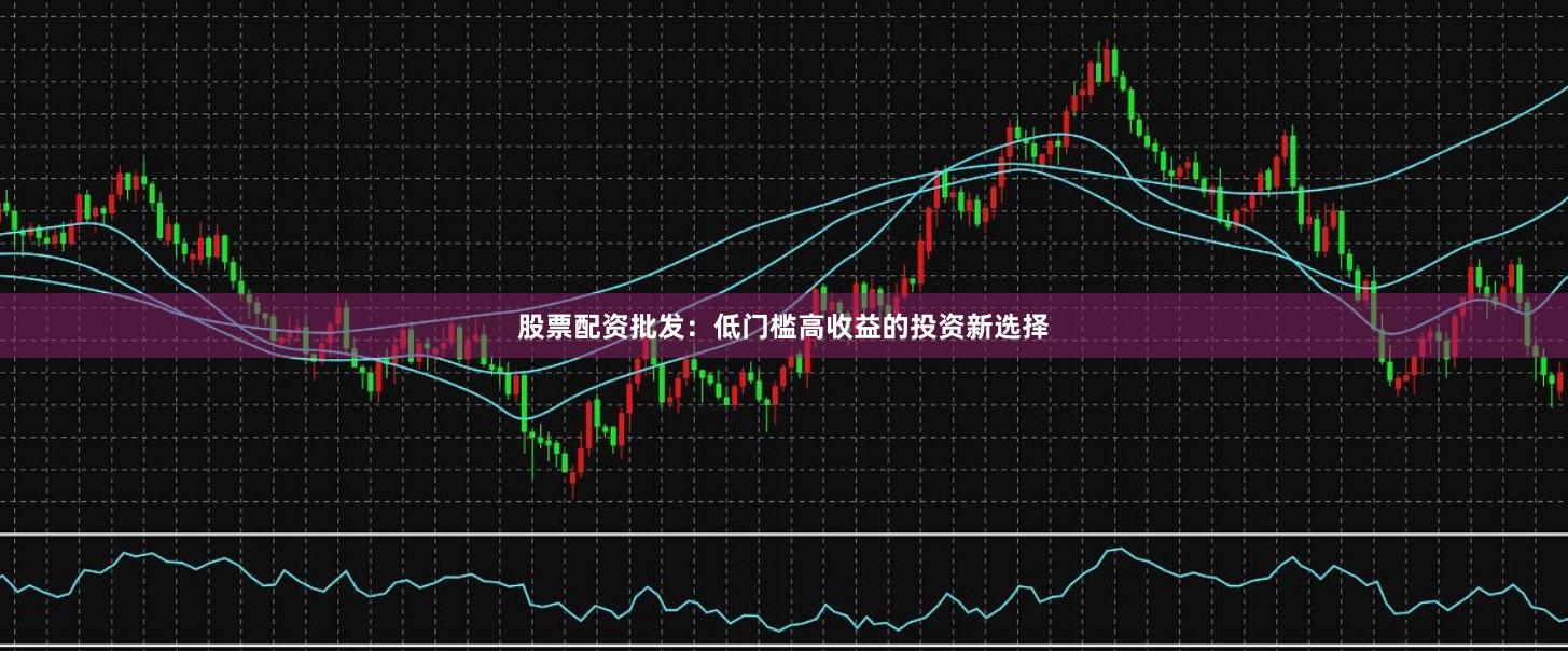 股票配资批发：低门槛高收益的投资新选择