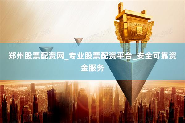 郑州股票配资网_专业股票配资平台_安全可靠资金服务