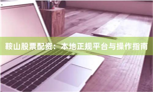 鞍山股票配资：本地正规平台与操作指南