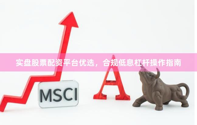 实盘股票配资平台优选，合规低息杠杆操作指南